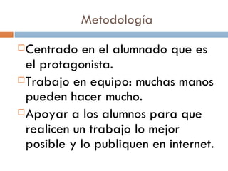 Metodología Centrado en el alumnado que es el protagonista. Trabajo en equipo: muchas manos pueden hacer mucho. Apoyar a los alumnos para que realicen un trabajo lo mejor posible y lo publiquen en internet.  