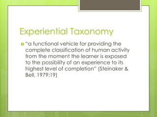 Experiential Taxonomy
 “a functional vehicle for providing the
complete classification of human activity
from the moment the learner is exposed
to the possibility of an experience to its
highest level of completion” (Steinaker &
Bell, 1979:19)
 