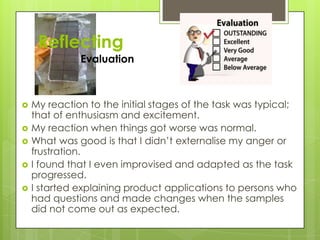 Reflecting
Evaluation
 My reaction to the initial stages of the task was typical;
that of enthusiasm and excitement.
 My reaction when things got worse was normal.
 What was good is that I didn’t externalise my anger or
frustration.
 I found that I even improvised and adapted as the task
progressed.
 I started explaining product applications to persons who
had questions and made changes when the samples
did not come out as expected.
 