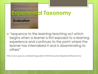 Experiential Taxonomy
Evaluation
 “sequence to the learning-teaching act which
begins when a learner is first exposed to a learning
experience and continues to the point where the
learner has internalized it and is disseminating to
others”
http://www.qub.ac.uk/elearning/public/mttl/Introduction/ExperientialTaxonomy/
 