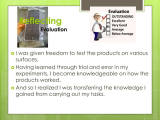 Reflecting
Evaluation
 I was given freedom to test the products on various
surfaces.
 Having learned through trial and error in my
experiments, I became knowledgeable on how the
products worked.
 And so I realized I was transferring the knowledge I
gained from carrying out my tasks.
 