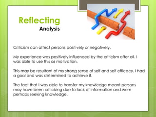Reflecting
Analysis
Criticism can affect persons positively or negatively.
My experience was positively influenced by the criticism after all. I
was able to use this as motivation.
This may be resultant of my strong sense of self and self efficacy. I had
a goal and was determined to achieve it.
The fact that I was able to transfer my knowledge meant persons
may have been criticizing due to lack of information and were
perhaps seeking knowledge.
 