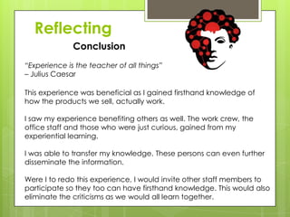 Reflecting
Conclusion
This experience was beneficial as I gained firsthand knowledge of
how the products we sell, actually work.
I saw my experience benefiting others as well. The work crew, the
office staff and those who were just curious, gained from my
experiential learning.
I was able to transfer my knowledge. These persons can even further
disseminate the information.
Were I to redo this experience, I would invite other staff members to
participate so they too can have firsthand knowledge. This would also
eliminate the criticisms as we would all learn together.
“Experience is the teacher of all things”
– Julius Caesar
 