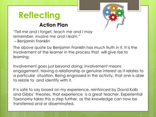 Reflecting
Action Plan
The above quote by Benjamin Franklin has much truth in it. It is the
involvement of the learner in the process that will give rise to
learning.
Involvement goes just beyond doing; involvement means
engagement. Having a relationship or genuine interest as it relates to
a particular situation. Being engrossed in the activity, that one is able
to relate to and identify with it.
It is safe to say based on my experience, reinforced by David Kolb
and Gibbs’ theories, that experience is a great teacher. Experiential
Taxonomy takes this a step further, as the knowledge can now be
transferred and or disseminated.
“Tell me and I forget, teach me and I may
remember, involve me and I learn.”
– Benjamin Franklin
 
