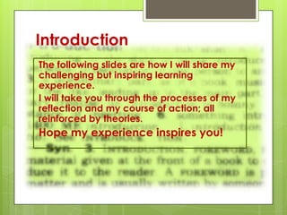 Introduction
The following slides are how I will share my
challenging but inspiring learning
experience.
I will take you through the processes of my
reflection and my course of action; all
reinforced by theories.
Hope my experience inspires you!
 