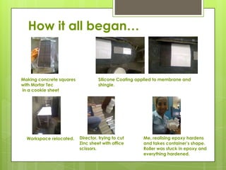 How it all began…
Making concrete squares
with Mortar Tec
in a cookie sheet
Silicone Coating applied to membrane and
shingle.
Workspace relocated. Director, trying to cut
Zinc sheet with office
scissors.
Me, realising epoxy hardens
and takes container’s shape.
Roller was stuck in epoxy and
everything hardened.
 