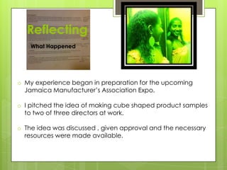 Reflecting
o My experience began in preparation for the upcoming
Jamaica Manufacturer’s Association Expo.
o I pitched the idea of making cube shaped product samples
to two of three directors at work.
o The idea was discussed , given approval and the necessary
resources were made available.
What Happened
 
