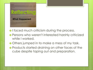 Reflecting
What Happened
 I faced much criticism during the process.
 Persons who weren't interested harshly criticized
while I worked.
 Others jumped in to make a mess of my task.
 Products started draining on other faces of the
cube despite taping out and preparation.
 