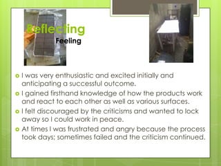 Reflecting
Feeling
 I was very enthusiastic and excited initially and
anticipating a successful outcome.
 I gained firsthand knowledge of how the products work
and react to each other as well as various surfaces.
 I felt discouraged by the criticisms and wanted to lock
away so I could work in peace.
 At times I was frustrated and angry because the process
took days; sometimes failed and the criticism continued.
 