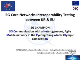 5G Core Networks Interoperability Testing
between KR & EU
5G CHAMPION
5G Communication with a Heterogeneous, Agile
Mobile network in the Pyeongchang wInter Olympic
competitioN
IMT-2020/5G Workshop and Demo Day in Geneva | TaeSang Choi, Keunbae Jeung, Hojun Lee
| 2017-07-11
choits@etri.re.kr, jjlover@in-soft.co.kr, sion92@in-soft.co.kr
 