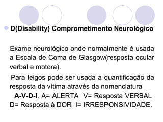 D(Disability) Comprometimento Neurológico


 Exame neurológico onde normalmente é usada
 a Escala de Coma de Glasgow(resposta ocular
 verbal e motora).
  Para leigos pode ser usada a quantificação da
 resposta da vítima através da nomenclatura
   A-V-D-I. A= ALERTA V= Resposta VERBAL
 D= Resposta à DOR I= IRRESPONSIVIDADE.
 