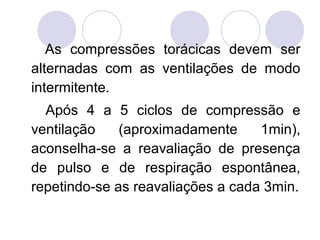 As compressões torácicas devem ser
alternadas com as ventilações de modo
intermitente.
  Após 4 a 5 ciclos de compressão e
ventilação    (aproximadamente     1min),
aconselha-se a reavaliação de presença
de pulso e de respiração espontânea,
repetindo-se as reavaliações a cada 3min.
 