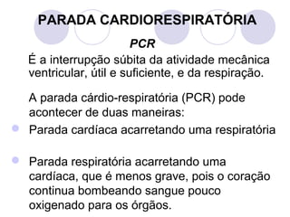 PARADA CARDIORESPIRATÓRIA
                         PCR
   É a interrupção súbita da atividade mecânica
   ventricular, útil e suficiente, e da respiração.

  A parada cárdio-respiratória (PCR) pode
  acontecer de duas maneiras:
 Parada cardíaca acarretando uma respiratória

 Parada respiratória acarretando uma
  cardíaca, que é menos grave, pois o coração
  continua bombeando sangue pouco
  oxigenado para os órgãos.
 