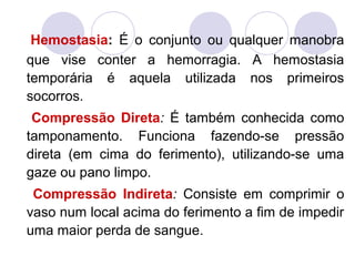 Hemostasia: É o conjunto ou qualquer manobra
que vise conter a hemorragia. A hemostasia
temporária é aquela utilizada nos primeiros
socorros.
 Compressão Direta: É também conhecida como
tamponamento. Funciona fazendo-se pressão
direta (em cima do ferimento), utilizando-se uma
gaze ou pano limpo.
 Compressão Indireta: Consiste em comprimir o
vaso num local acima do ferimento a fim de impedir
uma maior perda de sangue.
 