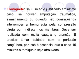 Torniquete: Seu uso só é justificado em último
 caso,     se   houver   amputação       traumática,
 esmagamento ou quando não conseguimos
 interromper a hemorragia pela compressão
 direta ou      indireta nos membros. Deve ser
 realizada com muita cautela e atenção. É
 preciso     tomar   cuidado   com   a     perfusão
 sangüínea, por isso é essencial que a cada 15
 minutos o torniquete seja afrouxado.
 