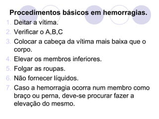 Procedimentos básicos em hemorragias.
1. Deitar a vítima.
2. Verificar o A,B,C
3. Colocar a cabeça da vítima mais baixa que o
   corpo.
4. Elevar os membros inferiores.
5. Folgar as roupas.
6. Não fornecer líquidos.
7. Caso a hemorragia ocorra num membro como
   braço ou perna, deve-se procurar fazer a
   elevação do mesmo.
 