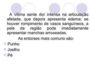 A vítima sente dor intensa na articulação
 afetada, que depois apresenta edema; se
 houver rompimento de vasos sanguíneos, a
 pele da região pode imediatamente
 apresentar manchas arroxeadas.
       As entorses mais comuns são:
Punho
Joelho
Pé
 