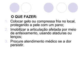 O QUE FAZER:
1. Colocar gelo ou compressa fria no local,
   protegendo a pele com um pano;
2. Imobilizar a articulação afetada por meio
   de enfaixamento, usando ataduras ou
   lenços;
3. Procure atendimento médico se a dor
   persistir.
 