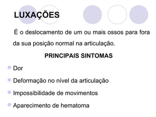 LUXAÇÕES

  É o deslocamento de um ou mais ossos para fora
  da sua posição normal na articulação.

             PRINCIPAIS SINTOMAS
Dor

Deformação no nível da articulação

Impossibilidade de movimentos

Aparecimento de hematoma
 