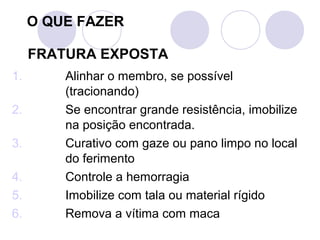 O QUE FAZER

     FRATURA EXPOSTA
1.       Alinhar o membro, se possível
         (tracionando)
2.       Se encontrar grande resistência, imobilize
         na posição encontrada.
3.       Curativo com gaze ou pano limpo no local
         do ferimento
4.       Controle a hemorragia
5.       Imobilize com tala ou material rígido
6.       Remova a vítima com maca
 