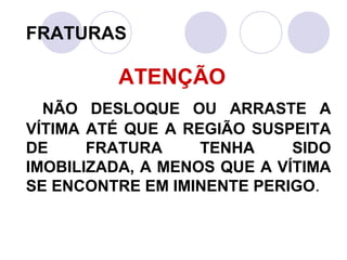 FRATURAS

          ATENÇÃO
  NÃO DESLOQUE OU ARRASTE A
VÍTIMA ATÉ QUE A REGIÃO SUSPEITA
DE     FRATURA     TENHA     SIDO
IMOBILIZADA, A MENOS QUE A VÍTIMA
SE ENCONTRE EM IMINENTE PERIGO.
 
