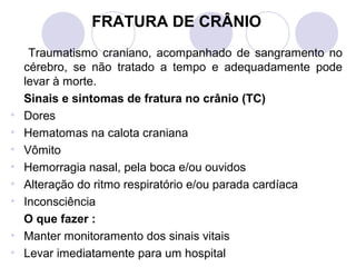 FRATURA DE CRÂNIO
     Traumatismo craniano, acompanhado de sangramento no
    cérebro, se não tratado a tempo e adequadamente pode
    levar à morte.
    Sinais e sintomas de fratura no crânio (TC)
•   Dores
•   Hematomas na calota craniana
•   Vômito
•   Hemorragia nasal, pela boca e/ou ouvidos
•   Alteração do ritmo respiratório e/ou parada cardíaca
•   Inconsciência
    O que fazer :
•   Manter monitoramento dos sinais vitais
•   Levar imediatamente para um hospital
 