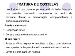 FRATURA DE COSTELAS
    As fraturas nas costelas podem produzir lesão interna e
  nos pulmões, causando pneumotórax (ar dentro da
  cavidade pleural) ou hemorragias, comprometendo a
  dinâmica respiratória.
 Sinais e sintomas :
 Respiração difícil
 Dores a cada movimento respiratório
 O que fazer :
1. Fazer a vítima expirar e imobilizar o tórax com ataduras,
  sem apertar muito para impedir o movimento respiratório.
2. Levar a vítima para um hospital
 