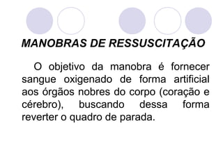 MANOBRAS DE RESSUSCITAÇÃO

   O objetivo da manobra é fornecer
sangue oxigenado de forma artificial
aos órgãos nobres do corpo (coração e
cérebro), buscando dessa forma
reverter o quadro de parada.
 