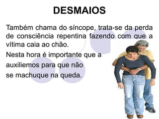 DESMAIOS
Também chama do síncope, trata-se da perda
de consciência repentina fazendo com que a
vítima caia ao chão.
Nesta hora é importante que a
auxiliemos para que não
se machuque na queda.
 