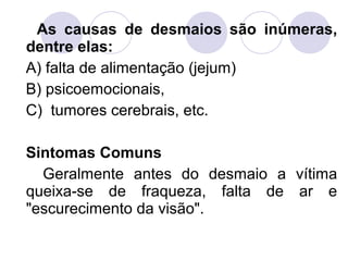 As causas de desmaios são inúmeras,
dentre elas:
A) falta de alimentação (jejum)
B) psicoemocionais,
C) tumores cerebrais, etc.

Sintomas Comuns
  Geralmente antes do desmaio a vítima
queixa-se de fraqueza, falta de ar e
"escurecimento da visão".
 