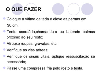 O QUE FAZER
Coloque a vítima deitada e eleve as pernas em
  30 cm;
Tente acordá-la,chamando-a ou batendo palmas
 próximo ao seu rosto;
Afrouxe roupas, gravatas, etc;
Verifique as vias aéreas;
Verifique os sinais vitais, aplique ressuscitação se
 necessário;
Passe uma compressa fria pelo rosto e testa.
 