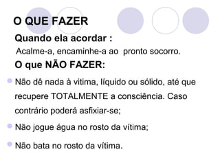 O QUE FAZER
  Quando ela acordar :
  Acalme-a, encaminhe-a ao pronto socorro.
  O que NÃO FAZER:
Não dê nada à vitima, líquido ou sólido, até que
  recupere TOTALMENTE a consciência. Caso
  contrário poderá asfixiar-se;
Não jogue água no rosto da vítima;

Não bata no rosto da vítima.
 