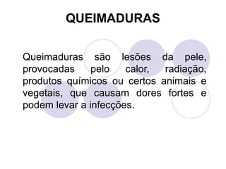 QUEIMADURAS


Queimaduras são lesões da pele,
provocadas     pelo   calor, radiação,
produtos químicos ou certos animais e
vegetais, que causam dores fortes e
podem levar a infecções.
 