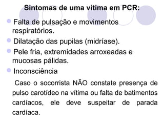 Sintomas de uma vítima em PCR:
Falta de pulsação e movimentos
 respiratórios.
Dilatação das pupilas (midríase).
Pele fria, extremidades arroxeadas e
 mucosas pálidas.
Inconsciência
  Caso o socorrista NÃO constate presença de
 pulso carotídeo na vítima ou falta de batimentos
 cardíacos, ele deve suspeitar de parada
 cardíaca.
 
