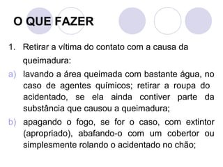 O QUE FAZER

1. Retirar a vítima do contato com a causa da
   queimadura:
a) lavando a área queimada com bastante água, no
   caso de agentes químicos; retirar a roupa do
   acidentado, se ela ainda contiver parte da
   substância que causou a queimadura;
b) apagando o fogo, se for o caso, com extintor
   (apropriado), abafando-o com um cobertor ou
   simplesmente rolando o acidentado no chão;
 