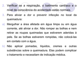2. Verificar se a respiração, o batimento cardíaco e o
   nível de consciência do acidentado estão normais.
3. Para aliviar a dor e prevenir infecção no local da
   queimadura:
a) Mergulhar a área afetada em água limpa ou em água
   corrente, até aliviar a dor. Não romper as bolhas e nem
   retirar as roupas queimadas que estiverem aderidas à
   pele. Se as bolhas estiverem rompidas, não colocá-las
   em contato com a água.
b) Não aplicar pomadas, líquidos, cremes e outras
   substâncias sobre a queimadura. Elas podem complicar
   o tratamento e necessitam de indicação médica.
 