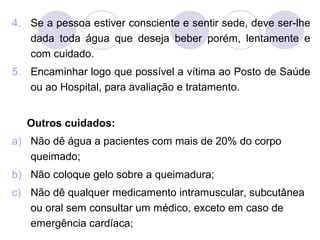 4. Se a pessoa estiver consciente e sentir sede, deve ser-lhe
   dada toda água que deseja beber porém, lentamente e
   com cuidado.
5. Encaminhar logo que possível a vítima ao Posto de Saúde
   ou ao Hospital, para avaliação e tratamento.


   Outros cuidados:
a) Não dê água a pacientes com mais de 20% do corpo
   queimado;
b) Não coloque gelo sobre a queimadura;
c) Não dê qualquer medicamento intramuscular, subcutânea
   ou oral sem consultar um médico, exceto em caso de
   emergência cardíaca;
 