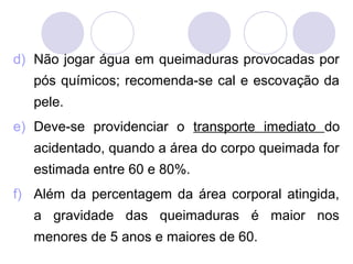 d) Não jogar água em queimaduras provocadas por
   pós químicos; recomenda-se cal e escovação da
   pele.
e) Deve-se providenciar o transporte imediato do
   acidentado, quando a área do corpo queimada for
   estimada entre 60 e 80%.
f) Além da percentagem da área corporal atingida,
   a gravidade das queimaduras é maior nos
   menores de 5 anos e maiores de 60.
 