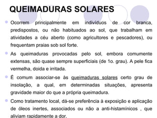 QUEIMADURAS SOLARES
 Ocorrem    principalmente     em   indivíduos   de   cor   branca,
  predispostos, ou não habituados ao sol, que trabalham em
  atividades a céu aberto (como agricultores e pescadores), ou
  frequentam praias sob sol forte.
 As queimaduras provocadas pelo sol, embora comumente
  extensas, são quase sempre superficiais (de 1o. grau). A pele fica
  vermelha, doida e irritada.
 É comum associar-se às queimaduras solares certo grau de
  insolação, a qual, em determinadas situações, apresenta
  gravidade maior do que a própria queimadura.
 Como tratamento local, dá-se preferência à exposição e aplicação
  de óleos inertes, associados ou não a anti-histamínicos , que
  aliviam rapidamente a dor.
 