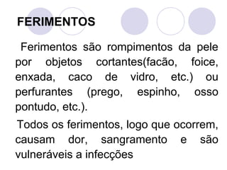 FERIMENTOS

 Ferimentos são rompimentos da pele
por objetos cortantes(facão, foice,
enxada, caco de vidro, etc.) ou
perfurantes (prego, espinho, osso
pontudo, etc.).
Todos os ferimentos, logo que ocorrem,
causam dor, sangramento e são
vulneráveis a infecções
 