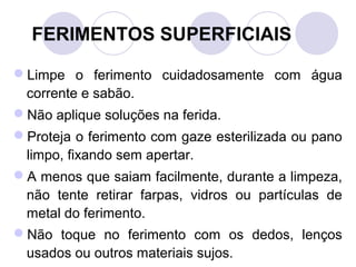 FERIMENTOS SUPERFICIAIS

Limpe o ferimento cuidadosamente com água
 corrente e sabão.
Não aplique soluções na ferida.
Proteja o ferimento com gaze esterilizada ou pano
 limpo, fixando sem apertar.
A menos que saiam facilmente, durante a limpeza,
 não tente retirar farpas, vidros ou partículas de
 metal do ferimento.
Não toque no ferimento com os dedos, lenços
 usados ou outros materiais sujos.
 