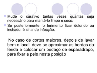 Mude o curativo tantas vezes quantas seja
 necessário para mantê-lo limpo e seco.
Se posteriormente, o ferimento ficar dolorido ou
 inchado, é sinal de infecção.

  No caso de cortes maiores, depois de lavar
 bem o local, deve-se aproximar as bordas da
 ferida e colocar um pedaço de esparadrapo,
 para fixar a pele nesta posição
 