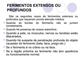 FERIMENTOS EXTENSOS OU
  PROFUNDOS
    São os seguintes casos de ferimentos extensos ou
  profundos que requerem pronta atenção médica:
 Quando as bordas do ferimento não se juntam
  corretamente.
 Quando há presença de corpos estranhos.
 Quando a pele, os músculos, nervos ou tendões estão
  dilacerados.
 Quando há suspeita de penetração profunda do objeto
  causador do ferimento (bala, faca, prego etc.)
 Se o ferimento é no crânio ou na face.
 Se a região próxima ao ferimento não tem aparência
  ou funcionamento normal.
 