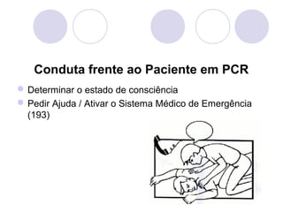 Conduta frente ao Paciente em PCR
 Determinar o estado de consciência
 Pedir Ajuda / Ativar o Sistema Médico de Emergência
  (193)
 