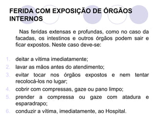 FERIDA COM EXPOSIÇÃO DE ÓRGÃOS
 INTERNOS
     Nas feridas extensas e profundas, como no caso da
   facadas, os intestinos e outros órgãos podem sair e
   ficar expostos. Neste caso deve-se:

1. deitar a vítima imediatamente;
2. lavar as mãos antes do atendimento;
3. evitar tocar nos órgãos expostos e nem tentar
   recolocá-los no lugar;
4. cobrir com compressas, gaze ou pano limpo;
5. prender a compressa ou gaze com atadura e
   esparadrapo;
6. conduzir a vítima, imediatamente, ao Hospital.
 