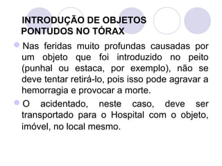 INTRODUÇÃO DE OBJETOS
 PONTUDOS NO TÓRAX
Nas feridas muito profundas causadas por
 um objeto que foi introduzido no peito
 (punhal ou estaca, por exemplo), não se
 deve tentar retirá-lo, pois isso pode agravar a
 hemorragia e provocar a morte.
O acidentado, neste caso, deve ser
 transportado para o Hospital com o objeto,
 imóvel, no local mesmo.
 