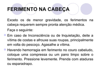 FERIMENTO NA CABEÇA

  Exceto os de menor gravidade, os ferimentos na
  cabeça requerem sempre pronta atenção médica.
  Faça o seguinte:
 Em caso de Inconsciência ou de Inquietação, deite a
  vítima de costas e afrouxe suas roupas, principalmente
  em volta do pescoço. Agasalhe a vítima.
 Havendo hemorragia em ferimento no couro cabeludo,
  coloque uma compressa ou um pano limpo sobre o
  ferimento. Pressione levemente. Prenda com ataduras
  ou esparadrapo.
 