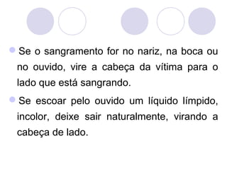 Se o sangramento for no nariz, na boca ou
 no ouvido, vire a cabeça da vítima para o
 lado que está sangrando.
Se escoar pelo ouvido um líquido límpido,
 incolor, deixe sair naturalmente, virando a
 cabeça de lado.
 