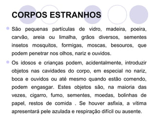 CORPOS ESTRANHOS
 São pequenas partículas de vidro, madeira, poeira,
  carvão, areia ou limalha, grãos diversos, sementes
  insetos mosquitos, formigas, moscas, besouros, que
  podem penetrar nos olhos, nariz e ouvidos.
 Os idosos e crianças podem, acidentalmente, introduzir
  objetos nas cavidades do corpo, em especial no nariz,
  boca e ouvidos ou até mesmo quando estão comendo,
  podem engasgar. Estes objetos são, na maioria das
  vezes, cigarro, fumo, sementes, moedas, bolinhas de
  papel, restos de comida . Se houver asfixia, a vítima
  apresentará pele azulada e respiração difícil ou ausente.
 