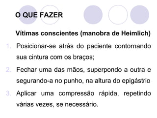 O QUE FAZER

   Vítimas conscientes (manobra de Heimlich)
1. Posicionar-se atrás do paciente contornando
   sua cintura com os braços;
2. Fechar uma das mãos, superpondo a outra e
   segurando-a no punho, na altura do epigástrio
3. Aplicar uma compressão rápida, repetindo
   várias vezes, se necessário.
 